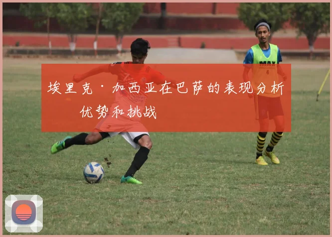 埃里克·加西亚在巴萨的表现分析：优势和挑战