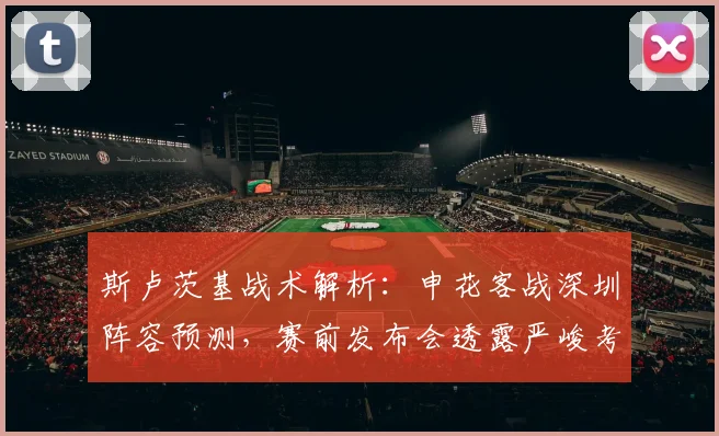 斯卢茨基战术解析:申花客战深圳阵容预测,赛前发布会透露严峻考验