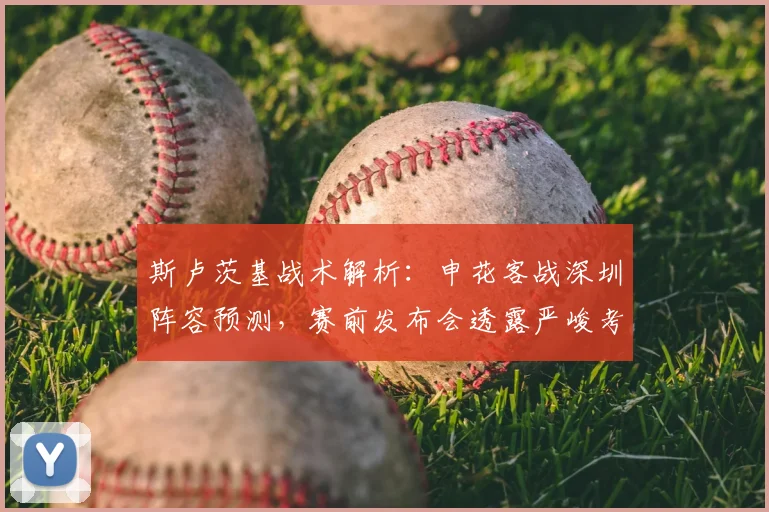 斯卢茨基战术解析：申花客战深圳阵容预测，赛前发布会透露严峻考验
