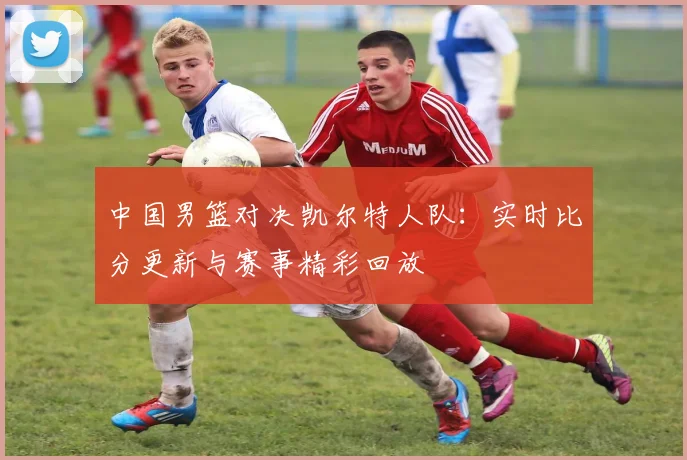 中国男篮对决凯尔特人队：实时比分更新与赛事精彩回放