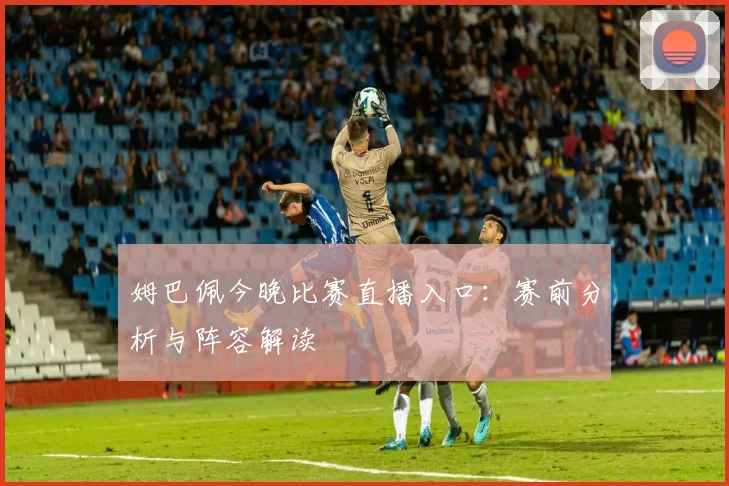 姆巴佩今晚比赛直播入口:赛前分析与阵容解读